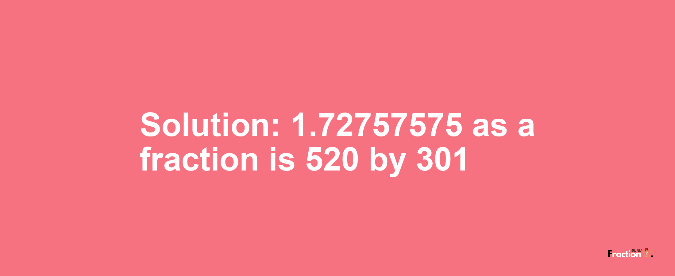 Solution:1.72757575 as a fraction is 520/301